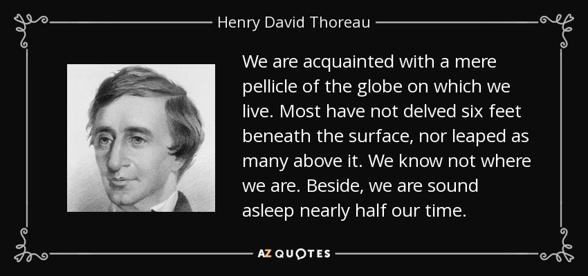 We are acquainted with a mere pellicle of the globe on which we live. Most have not delved six feet beneath the surface, nor leaped as many above it. We know not where we are. Beside, we are sound asleep nearly half our time. - Henry David Thoreau