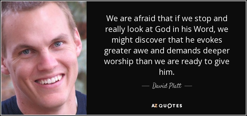 We are afraid that if we stop and really look at God in his Word, we might discover that he evokes greater awe and demands deeper worship than we are ready to give him. - David Platt