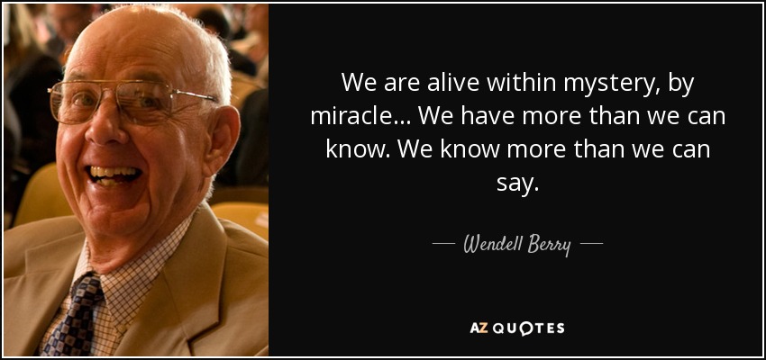 We are alive within mystery, by miracle... We have more than we can know. We know more than we can say. - Wendell Berry