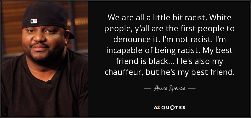 We are all a little bit racist. White people, y'all are the first people to denounce it. I'm not racist. I'm incapable of being racist. My best friend is black... He's also my chauffeur, but he's my best friend. - Aries Spears