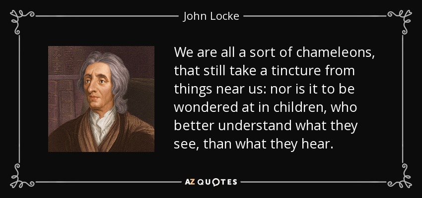 We are all a sort of chameleons, that still take a tincture from things near us: nor is it to be wondered at in children, who better understand what they see, than what they hear. - John Locke