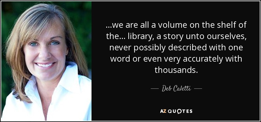 ...we are all a volume on the shelf of the... library, a story unto ourselves, never possibly described with one word or even very accurately with thousands. - Deb Caletti