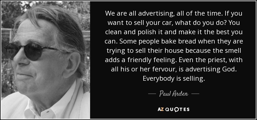 We are all advertising, all of the time. If you want to sell your car, what do you do? You clean and polish it and make it the best you can. Some people bake bread when they are trying to sell their house because the smell adds a friendly feeling. Even the priest, with all his or her fervour, is advertising God. Everybody is selling. - Paul Arden