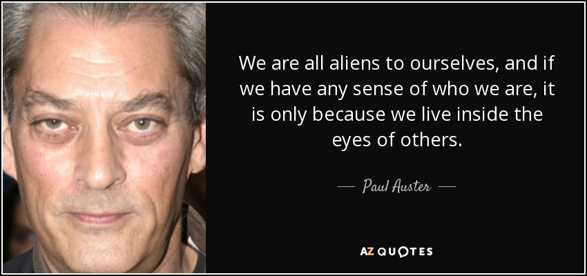We are all aliens to ourselves, and if we have any sense of who we are, it is only because we live inside the eyes of others. - Paul Auster
