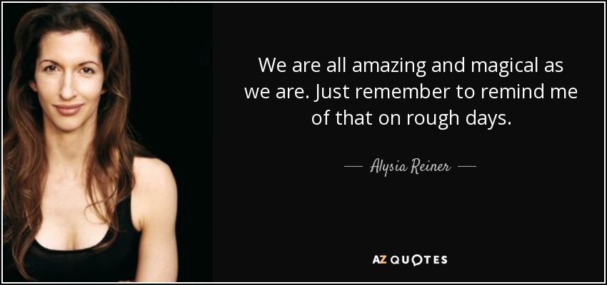 We are all amazing and magical as we are. Just remember to remind me of that on rough days. - Alysia Reiner