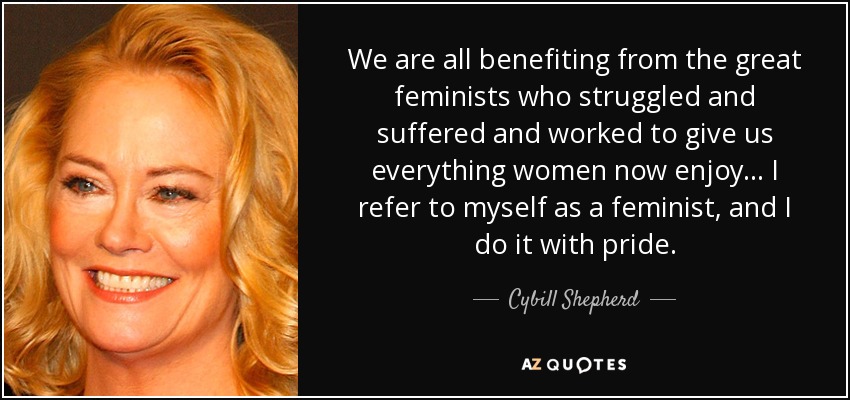 We are all benefiting from the great feminists who struggled and suffered and worked to give us everything women now enjoy... I refer to myself as a feminist, and I do it with pride. - Cybill Shepherd