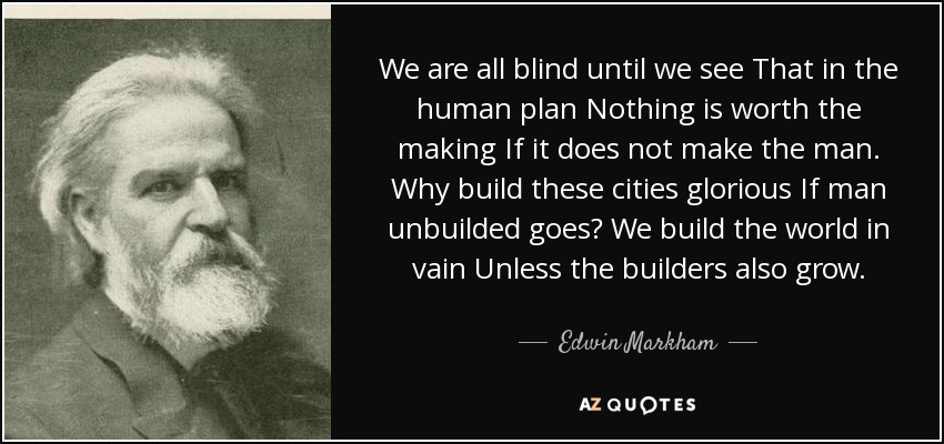 We are all blind until we see That in the human plan Nothing is worth the making If it does not make the man. Why build these cities glorious If man unbuilded goes? We build the world in vain Unless the builders also grow. - Edwin Markham