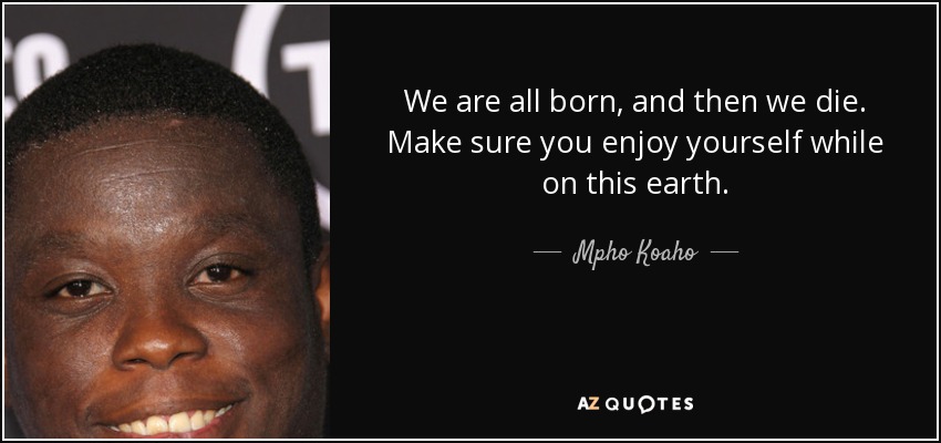 We are all born, and then we die. Make sure you enjoy yourself while on this earth. - Mpho Koaho