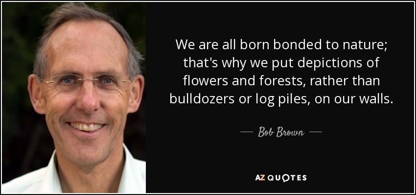 We are all born bonded to nature; that's why we put depictions of flowers and forests, rather than bulldozers or log piles, on our walls. - Bob Brown