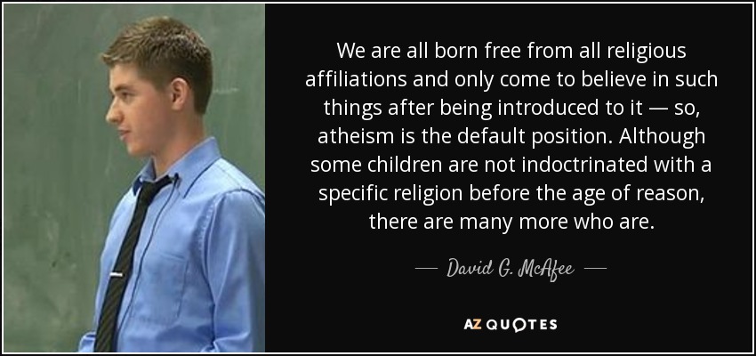 We are all born free from all religious affiliations and only come to believe in such things after being introduced to it ― so, atheism is the default position. Although some children are not indoctrinated with a specific religion before the age of reason, there are many more who are. - David G. McAfee