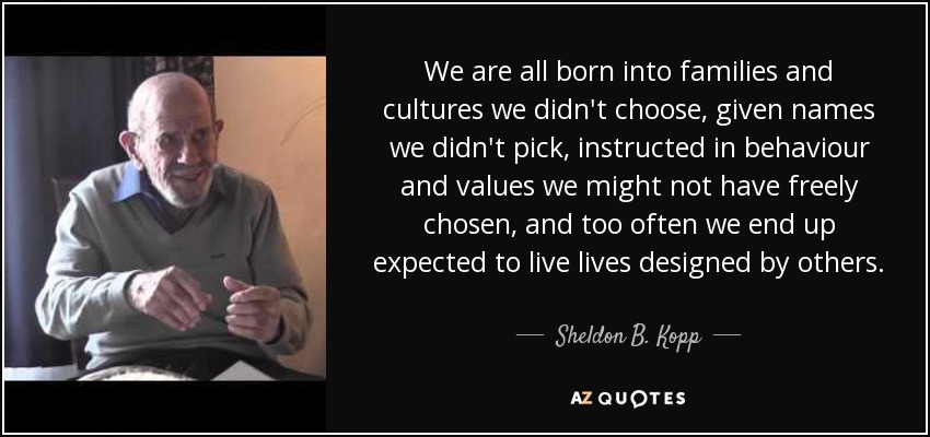 We are all born into families and cultures we didn't choose, given names we didn't pick, instructed in behaviour and values we might not have freely chosen, and too often we end up expected to live lives designed by others. - Sheldon B. Kopp