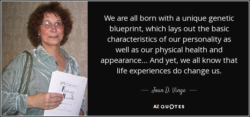 We are all born with a unique genetic blueprint, which lays out the basic characteristics of our personality as well as our physical health and appearance... And yet, we all know that life experiences do change us. - Joan D. Vinge
