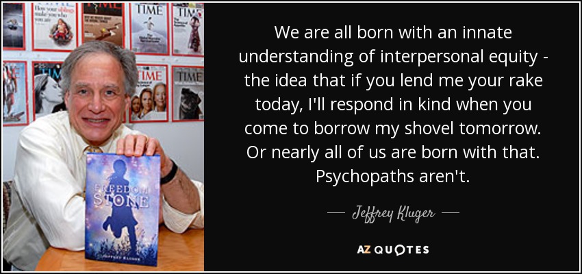We are all born with an innate understanding of interpersonal equity - the idea that if you lend me your rake today, I'll respond in kind when you come to borrow my shovel tomorrow. Or nearly all of us are born with that. Psychopaths aren't. - Jeffrey Kluger