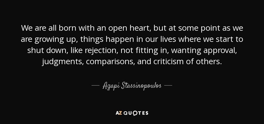 We are all born with an open heart, but at some point as we are growing up, things happen in our lives where we start to shut down, like rejection, not fitting in, wanting approval, judgments, comparisons, and criticism of others. - Agapi Stassinopoulos