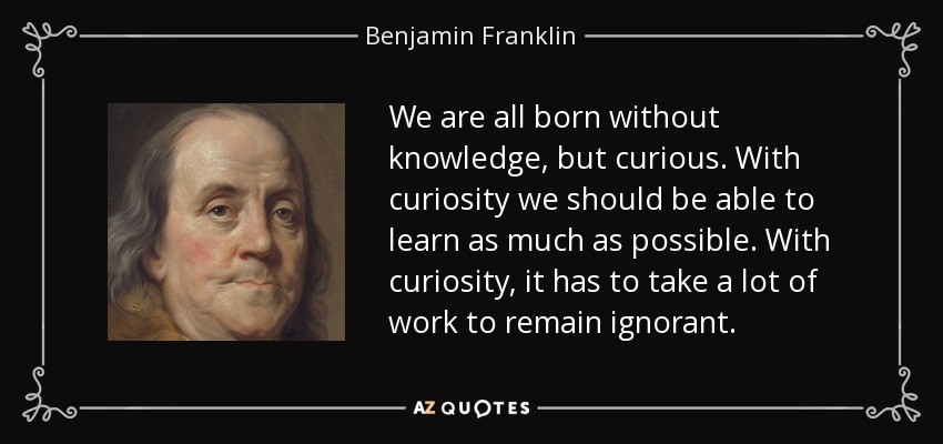We are all born without knowledge, but curious. With curiosity we should be able to learn as much as possible. With curiosity, it has to take a lot of work to remain ignorant. - Benjamin Franklin