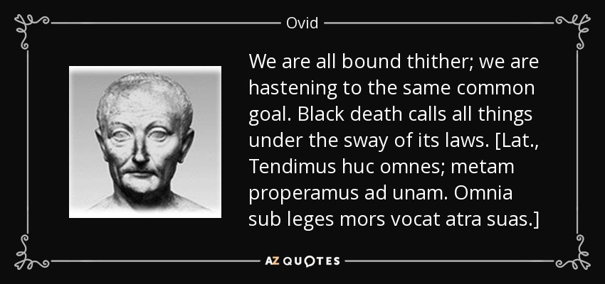 We are all bound thither; we are hastening to the same common goal. Black death calls all things under the sway of its laws. [Lat., Tendimus huc omnes; metam properamus ad unam. Omnia sub leges mors vocat atra suas.] - Ovid