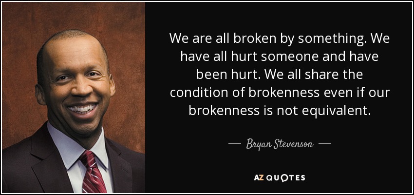 We are all broken by something. We have all hurt someone and have been hurt. We all share the condition of brokenness even if our brokenness is not equivalent. - Bryan Stevenson