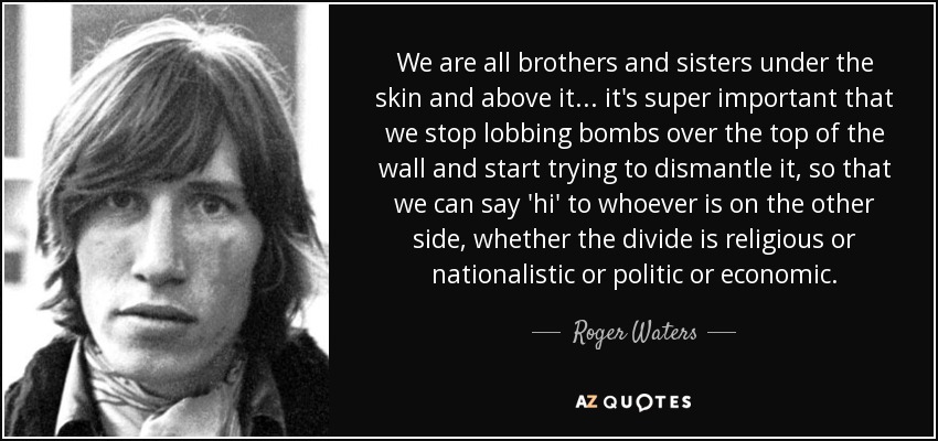We are all brothers and sisters under the skin and above it . . . it's super important that we stop lobbing bombs over the top of the wall and start trying to dismantle it, so that we can say 'hi' to whoever is on the other side, whether the divide is religious or nationalistic or politic or economic. - Roger Waters