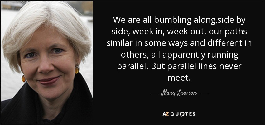 We are all bumbling along,side by side, week in, week out, our paths similar in some ways and different in others, all apparently running parallel. But parallel lines never meet. - Mary Lawson
