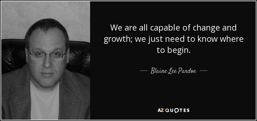 We are all capable of change and growth; we just need to know where to begin. - Blaine Lee Pardoe