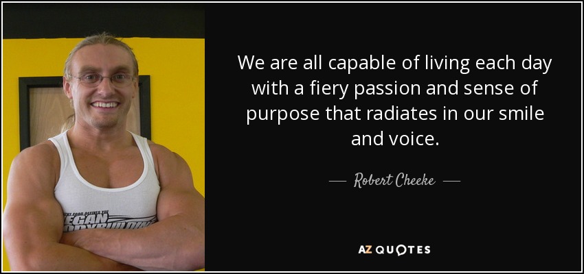 We are all capable of living each day with a fiery passion and sense of purpose that radiates in our smile and voice. - Robert Cheeke