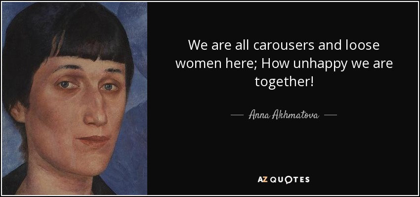 We are all carousers and loose women here; How unhappy we are together! - Anna Akhmatova