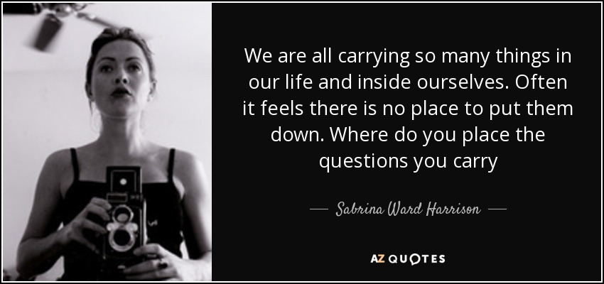 We are all carrying so many things in our life and inside ourselves. Often it feels there is no place to put them down. Where do you place the questions you carry - Sabrina Ward Harrison