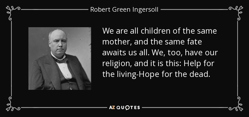 We are all children of the same mother, and the same fate awaits us all. We, too, have our religion, and it is this: Help for the living-Hope for the dead. - Robert Green Ingersoll