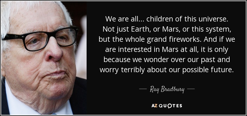 We are all . . . children of this universe. Not just Earth, or Mars, or this system, but the whole grand fireworks. And if we are interested in Mars at all, it is only because we wonder over our past and worry terribly about our possible future. - Ray Bradbury