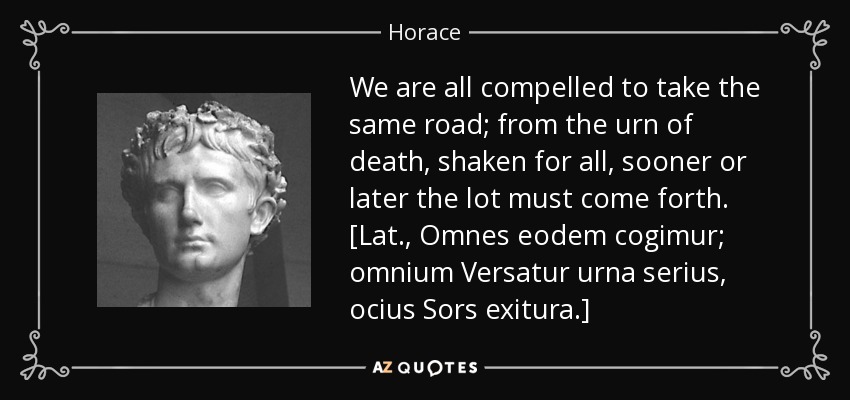 We are all compelled to take the same road; from the urn of death, shaken for all, sooner or later the lot must come forth. [Lat., Omnes eodem cogimur; omnium Versatur urna serius, ocius Sors exitura.] - Horace