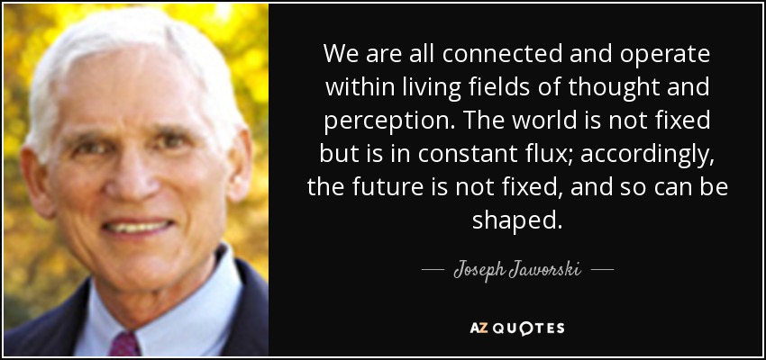 We are all connected and operate within living fields of thought and perception. The world is not fixed but is in constant flux; accordingly, the future is not fixed, and so can be shaped. - Joseph Jaworski