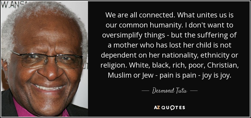 We are all connected. What unites us is our common humanity. I don't want to oversimplify things - but the suffering of a mother who has lost her child is not dependent on her nationality, ethnicity or religion. White, black, rich, poor, Christian, Muslim or Jew - pain is pain - joy is joy. - Desmond Tutu