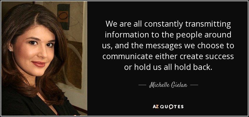 We are all constantly transmitting information to the people around us, and the messages we choose to communicate either create success or hold us all hold back. - Michelle Gielan