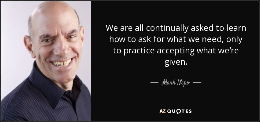We are all continually asked to learn how to ask for what we need, only to practice accepting what we're given. - Mark Nepo