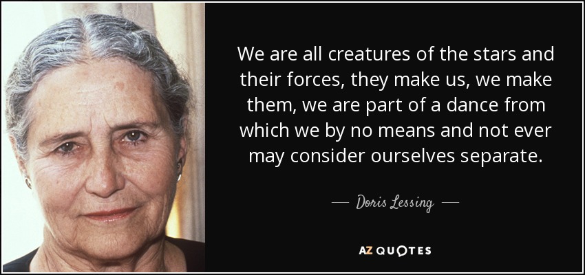 We are all creatures of the stars and their forces, they make us, we make them, we are part of a dance from which we by no means and not ever may consider ourselves separate. - Doris Lessing