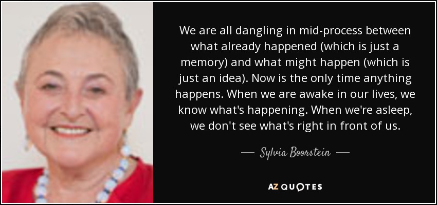 We are all dangling in mid-process between what already happened (which is just a memory) and what might happen (which is just an idea). Now is the only time anything happens. When we are awake in our lives, we know what's happening. When we're asleep, we don't see what's right in front of us. - Sylvia Boorstein