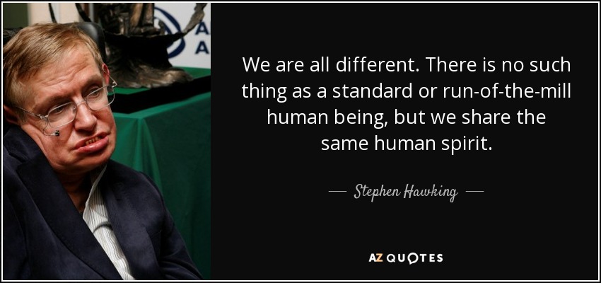 We are all different. There is no such thing as a standard or run-of-the-mill human being, but we share the same human spirit. - Stephen Hawking