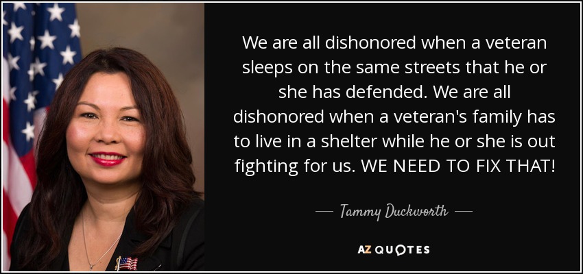 We are all dishonored when a veteran sleeps on the same streets that he or she has defended. We are all dishonored when a veteran's family has to live in a shelter while he or she is out fighting for us. WE NEED TO FIX THAT! - Tammy Duckworth