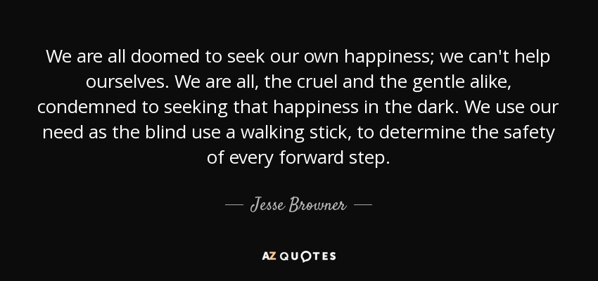We are all doomed to seek our own happiness; we can't help ourselves. We are all, the cruel and the gentle alike, condemned to seeking that happiness in the dark. We use our need as the blind use a walking stick, to determine the safety of every forward step. - Jesse Browner