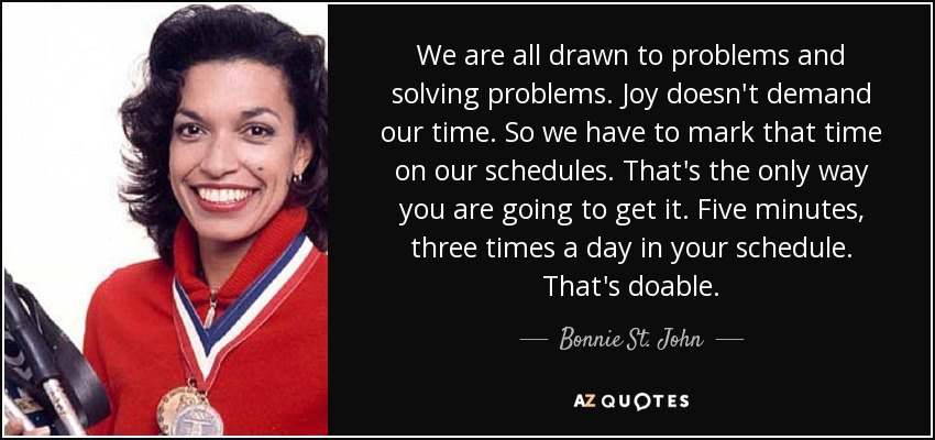 We are all drawn to problems and solving problems. Joy doesn't demand our time. So we have to mark that time on our schedules. That's the only way you are going to get it. Five minutes, three times a day in your schedule. That's doable. - Bonnie St. John