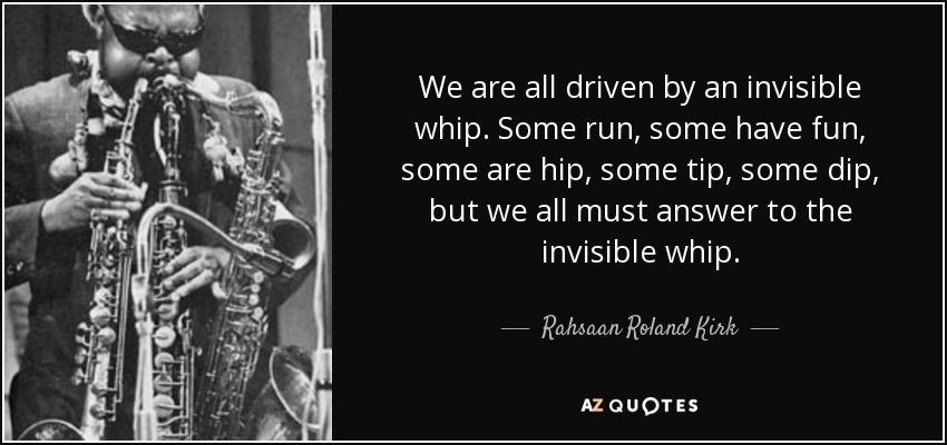 We are all driven by an invisible whip. Some run, some have fun, some are hip, some tip, some dip, but we all must answer to the invisible whip. - Rahsaan Roland Kirk