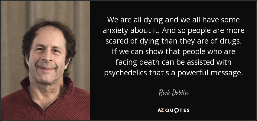 We are all dying and we all have some anxiety about it. And so people are more scared of dying than they are of drugs. If we can show that people who are facing death can be assisted with psychedelics that's a powerful message. - Rick Doblin