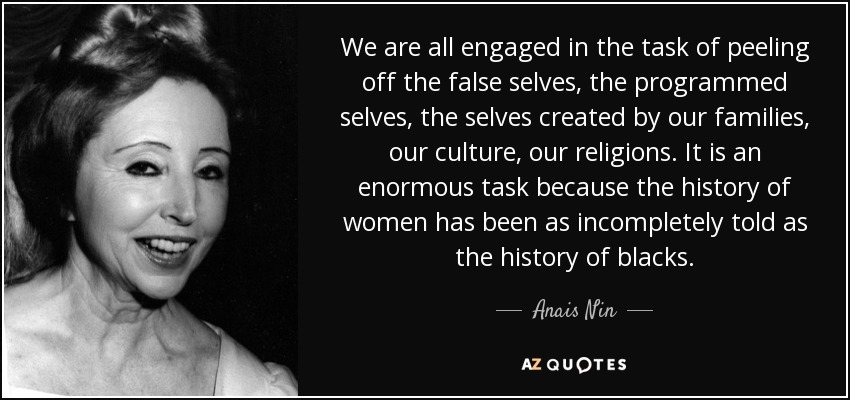 We are all engaged in the task of peeling off the false selves, the programmed selves, the selves created by our families, our culture, our religions. It is an enormous task because the history of women has been as incompletely told as the history of blacks. - Anais Nin