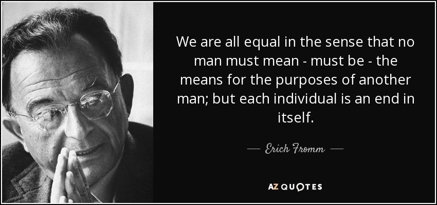 We are all equal in the sense that no man must mean - must be - the means for the purposes of another man; but each individual is an end in itself. - Erich Fromm