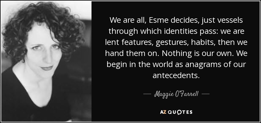 We are all, Esme decides, just vessels through which identities pass: we are lent features, gestures, habits, then we hand them on. Nothing is our own. We begin in the world as anagrams of our antecedents. - Maggie O'Farrell