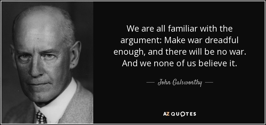 We are all familiar with the argument: Make war dreadful enough, and there will be no war. And we none of us believe it. - John Galsworthy