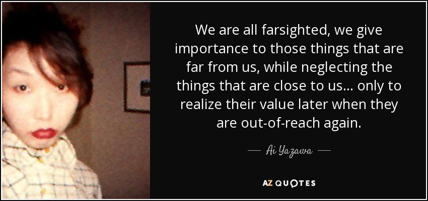 We are all farsighted, we give importance to those things that are far from us, while neglecting the things that are close to us... only to realize their value later when they are out-of-reach again. - Ai Yazawa