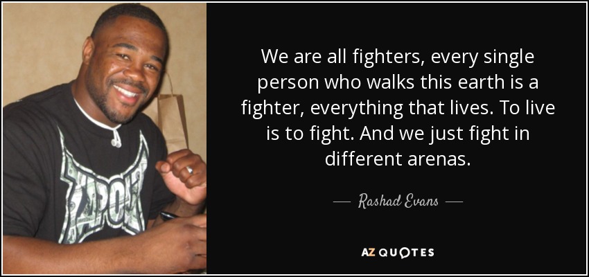 We are all fighters, every single person who walks this earth is a fighter, everything that lives. To live is to fight. And we just fight in different arenas. - Rashad Evans