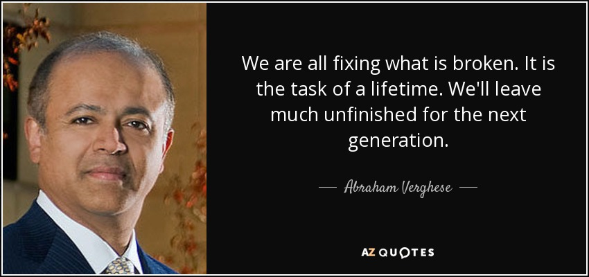 We are all fixing what is broken. It is the task of a lifetime. We'll leave much unfinished for the next generation. - Abraham Verghese