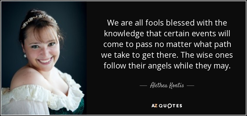 We are all fools blessed with the knowledge that certain events will come to pass no matter what path we take to get there. The wise ones follow their angels while they may. - Alethea Kontis